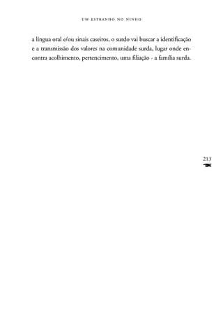    



a língua oral e/ou sinais caseiros, o surdo vai buscar a identificação
e a transmissão dos valores na comunidade surda, lugar onde en-
contra acolhimento, pertencimento, uma filiação - a família surda.




                                                                         213
                                                                         F
 