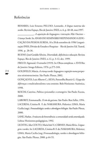   



      Referências

        BEHARES, Luiz Ernesto; PELUSO, Leonardo. A língua materna dos
        surdos. Revista Espaço, Rio de Janeiro: INES, n. 6, p. 40-48, mar.1997.
        _____________. A aquisição da linguagem e interações Mãe Ouvinte –
        Criança Surda. In: ANAIS DO SEMINÁRIO REPENSANDO A EDU-
        CAÇÃO DA PESSOA SURDA, 18 a 20 de setembro de 1996/ (organi-
        zação) INES, Divisão de Estudos e Pesquisas - Rio de Janeiro: Ed. Teatral,
        1996. p. 20-36.
        BUENO, José Geraldo Silveira. Diversidade, deficiência e educação. Revista
        Espaço, Rio de Janeiro: INES, n.12, p. 3-12, dez. 1999.
        FREUD, Sigmund. O estranho (1919). In: Obras completas. v. XVII Rio
        de Janeiro: Imago Editora, 1976. p.275-318.
214     GOLDFELD, Márcia. A criança surda: linguagem e cognição numa perspec-
f       tiva sóciointeracionista. São Paulo: Plexus, 2002.
        GONÇALVES, Luis Alberto C.; SILVA, Petronílha Beatriz G. O jogo das
        diferenças: o multiculturalismo e seus contextos. Belo Horizonte: Autêntica,
        1998.
        KOLTAI, Caterina. Política e psicanálise: o estrangeiro. São Paulo: Escuta,
        2000.
        LABORIT, Emmanuelle. O vôo da gaivota. São Paulo: Best Seller, 1994.
        LACERDA, Cristina B. F. de; NAKAMURA, Helenice; LIMA, Maria
        Cecília (orgs). Fonoaudiologia: surdez e abordagem bilíngüe. São Paulo: Plexus,
        2000.
        LANE, Harlan. A máscara da benevolência: a comunidade surda amordaçada.
        Lisboa: Horizontes pedagógicos, 1992.
        LICHTIG, Ida; COUTO, Maria Inês V.; CÁRNIO, Maria Silvia. Lingua-
        gem e surdez. In: LACERDA, Cristina B. F. de; NAKAMURA, Helenice;
        LIMA, Maria Cecília (org.) Fonoaudiologia, surdez e abordagem bilín-
        güe. São Paulo: Plexus, 2000. p.44-55.
 