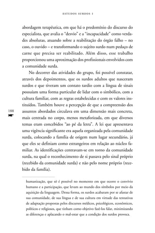   



      abordagem terapêutica, em que há o predomínio do discurso do
      especialista, que avalia o “desvio” e a “incapacidade” como verda-
      des absolutas, atuando sobre a reabilitação do órgão falho – no
      caso, o ouvido – e transformando o sujeito surdo num pedaço de
      carne que precisa ser reabilitado. Além disso, esse trabalho
      proporcionou uma aproximação dos profissionais envolvidos com
      a comunidade surda.
          No decorrer das atividades do grupo, foi possível constatar,
      através dos depoimentos, que os surdos adultos que nasceram
      surdos e que tiveram um contato tardio com a língua de sinais
      possuíam uma forma particular de lidar com o simbólico, com a
      cultura familiar, com as regras estabelecidas e com os valores ins-
      tituídos. Também houve a percepção de que a compreensão dos
188   assuntos abordados circulava em uma dimensão mais concreta,
f     mais centrada no corpo, menos metaforizada, em que diversos
      temas eram concebidos “ao pé da letra”. A lei que apresentava
      uma vigência significante era aquela organizada pela comunidade
      surda, colocando a família de origem num lugar secundário, já
      que eles se definiam como estrangeiros em relação ao núcleo fa-
      miliar. As identificações centravam-se em torno da comunidade
      surda, na qual o reconhecimento de si passava pelo sinal próprio
      (recebido da comunidade surda) e não pelo nome próprio (rece-
      bido da família).

        humanização, que só é possível no momento em que ocorre o convívio
        humano e a participação, que levam ao mundo dos símbolos por meio da
        aquisição da linguagem. Dessa forma, os surdos acabaram por se afastar de
        sua comunidade, de sua língua e de sua cultura em virtude das tentativas
        de adaptação propostas pelos discursos médicos, psicológicos, econômicos,
        políticos e religiosos, que tinham como objetivo fazê-los falar, minimizando
        as diferenças e aplacando o mal-estar que a condição dos surdos provoca.
 
