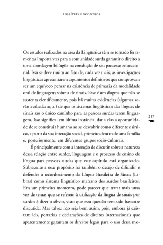  




Os estudos realizados na área da Lingüística têm se tornado ferra-
mentas importantes para a comunidade surda garantir o direito a
uma abordagem bilíngüe na condução de seu processo educacio-
nal. Isso se deve muito ao fato de, cada vez mais, as investigações
lingüísticas apresentarem argumentos definitivos que comprovam
ser um equívoco pensar na existência de primazia da modalidade
oral de linguagem sobre a de sinais. Esse é um dogma que não se
sustenta cientificamente, pois há muitas evidências (algumas se-
rão avaliadas aqui) de que os sistemas lingüísticos das línguas de
sinais são o único caminho para as pessoas surdas terem lingua-
                                                                       217
gem. Isso significa, em última instância, dar a elas a oportunida-     F
de de se constituir humano ao se descobrir como diferente e úni-
co, a partir da sua interação social, primeiro dentro de uma família
e, posteriormente, em diferentes grupos sócio-culturais.
    É principalmente com a intenção de discutir sobre a natureza
dessa relação entre surdez, linguagem e o processo de ensino de
língua para pessoas surdas que este capítulo está organizado.
Subjacente a esse propósito há também o desejo de difundir e
defender o reconhecimento da Língua Brasileira de Sinais (Li-
bras) como sistema lingüístico materno dos surdos brasileiros.
Em um primeiro momento, pode parecer que tratar mais uma
vez de temas que se referem à utilização da língua de sinais por
surdos é dizer o óbvio, visto que essa questão tem sido bastante
discutida. Mas talvez não seja bem assim, pois, embora já exis-
tam leis, portarias e declarações de direitos internacionais que
aparentemente garantem os direitos legais para o uso dessa mo-
 