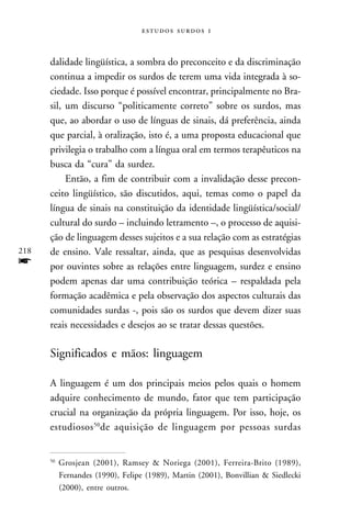   



      dalidade lingüística, a sombra do preconceito e da discriminação
      continua a impedir os surdos de terem uma vida integrada à so-
      ciedade. Isso porque é possível encontrar, principalmente no Bra-
      sil, um discurso “politicamente correto” sobre os surdos, mas
      que, ao abordar o uso de línguas de sinais, dá preferência, ainda
      que parcial, à oralização, isto é, a uma proposta educacional que
      privilegia o trabalho com a língua oral em termos terapêuticos na
      busca da “cura” da surdez.
           Então, a fim de contribuir com a invalidação desse precon-
      ceito lingüístico, são discutidos, aqui, temas como o papel da
      língua de sinais na constituição da identidade lingüística/social/
      cultural do surdo – incluindo letramento –, o processo de aquisi-
      ção de linguagem desses sujeitos e a sua relação com as estratégias
218   de ensino. Vale ressaltar, ainda, que as pesquisas desenvolvidas
f     por ouvintes sobre as relações entre linguagem, surdez e ensino
      podem apenas dar uma contribuição teórica – respaldada pela
      formação acadêmica e pela observação dos aspectos culturais das
      comunidades surdas -, pois são os surdos que devem dizer suas
      reais necessidades e desejos ao se tratar dessas questões.

      Significados e mãos: linguagem

      A linguagem é um dos principais meios pelos quais o homem
      adquire conhecimento de mundo, fator que tem participação
      crucial na organização da própria linguagem. Por isso, hoje, os
      estudiosos 50de aquisição de linguagem por pessoas surdas


      50
           Grosjean (2001), Ramsey & Noriega (2001), Ferreira-Brito (1989),
           Fernandes (1990), Felipe (1989), Martin (2001), Bonvillian & Siedlecki
           (2000), entre outros.
 