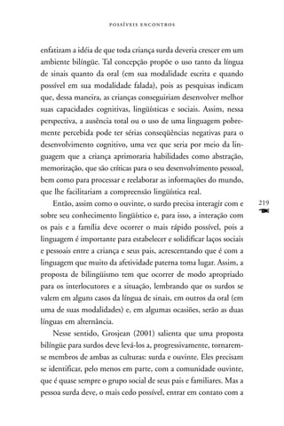  



enfatizam a idéia de que toda criança surda deveria crescer em um
ambiente bilíngüe. Tal concepção propõe o uso tanto da língua
de sinais quanto da oral (em sua modalidade escrita e quando
possível em sua modalidade falada), pois as pesquisas indicam
que, dessa maneira, as crianças conseguiriam desenvolver melhor
suas capacidades cognitivas, lingüísticas e sociais. Assim, nessa
perspectiva, a ausência total ou o uso de uma linguagem pobre-
mente percebida pode ter sérias conseqüências negativas para o
desenvolvimento cognitivo, uma vez que seria por meio da lin-
guagem que a criança aprimoraria habilidades como abstração,
memorização, que são críticas para o seu desenvolvimento pessoal,
bem como para processar e reelaborar as informações do mundo,
que lhe facilitariam a compreensão lingüística real.
    Então, assim como o ouvinte, o surdo precisa interagir com e      219
sobre seu conhecimento lingüístico e, para isso, a interação com      F
os pais e a família deve ocorrer o mais rápido possível, pois a
linguagem é importante para estabelecer e solidificar laços sociais
e pessoais entre a criança e seus pais, acrescentando que é com a
linguagem que muito da afetividade paterna toma lugar. Assim, a
proposta de bilingüismo tem que ocorrer de modo apropriado
para os interlocutores e a situação, lembrando que os surdos se
valem em alguns casos da língua de sinais, em outros da oral (em
uma de suas modalidades) e, em algumas ocasiões, serão as duas
línguas em alternância.
    Nesse sentido, Grosjean (2001) salienta que uma proposta
bilíngüe para surdos deve levá-los a, progressivamente, tornarem-
se membros de ambas as culturas: surda e ouvinte. Eles precisam
se identificar, pelo menos em parte, com a comunidade ouvinte,
que é quase sempre o grupo social de seus pais e familiares. Mas a
pessoa surda deve, o mais cedo possível, entrar em contato com a
 