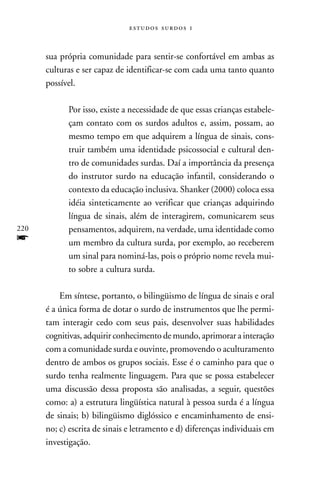   



      sua própria comunidade para sentir-se confortável em ambas as
      culturas e ser capaz de identificar-se com cada uma tanto quanto
      possível.

            Por isso, existe a necessidade de que essas crianças estabele-
            çam contato com os surdos adultos e, assim, possam, ao
            mesmo tempo em que adquirem a língua de sinais, cons-
            truir também uma identidade psicossocial e cultural den-
            tro de comunidades surdas. Daí a importância da presença
            do instrutor surdo na educação infantil, considerando o
            contexto da educação inclusiva. Shanker (2000) coloca essa
            idéia sinteticamente ao verificar que crianças adquirindo
            língua de sinais, além de interagirem, comunicarem seus
220         pensamentos, adquirem, na verdade, uma identidade como
f           um membro da cultura surda, por exemplo, ao receberem
            um sinal para nominá-las, pois o próprio nome revela mui-
            to sobre a cultura surda.

          Em síntese, portanto, o bilingüismo de língua de sinais e oral
      é a única forma de dotar o surdo de instrumentos que lhe permi-
      tam interagir cedo com seus pais, desenvolver suas habilidades
      cognitivas, adquirir conhecimento de mundo, aprimorar a interação
      com a comunidade surda e ouvinte, promovendo o aculturamento
      dentro de ambos os grupos sociais. Esse é o caminho para que o
      surdo tenha realmente linguagem. Para que se possa estabelecer
      uma discussão dessa proposta são analisadas, a seguir, questões
      como: a) a estrutura lingüística natural à pessoa surda é a língua
      de sinais; b) bilingüismo diglóssico e encaminhamento de ensi-
      no; c) escrita de sinais e letramento e d) diferenças individuais em
      investigação.
 