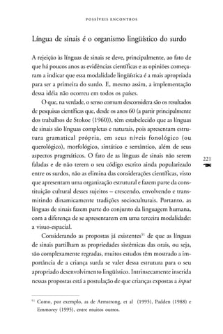  



Língua de sinais é o organismo lingüístico do surdo

A rejeição às línguas de sinais se deve, principalmente, ao fato de
que há poucos anos as evidências científicas e as opiniões começa-
ram a indicar que essa modalidade lingüística é a mais apropriada
para ser a primeira do surdo. E, mesmo assim, a implementação
dessa idéia não ocorreu em todos os países.
    O que, na verdade, o senso comum desconsidera são os resultados
de pesquisas científicas que, desde os anos 60 (a partir principalmente
dos trabalhos de Stokoe (1960)), têm estabelecido que as línguas
de sinais são línguas completas e naturais, pois apresentam estru-
tura gramatical própria, em seus níveis fonológico (ou
querológico), morfológico, sintático e semântico, além de seus
aspectos pragmáticos. O fato de as línguas de sinais não serem            221
faladas e de não terem o seu código escrito ainda popularizado            F
entre os surdos, não as elimina das considerações científicas, visto
que apresentam uma organização estrutural e fazem parte da cons-
tituição cultural desses sujeitos – crescendo, envolvendo e trans-
mitindo dinamicamente tradições socioculturais. Portanto, as
línguas de sinais fazem parte do conjunto da linguagem humana,
com a diferença de se apresentarem em uma terceira modalidade:
a visuo-espacial.
    Considerando as propostas já existentes51 de que as línguas
de sinais partilham as propriedades sistêmicas das orais, ou seja,
são complexamente regradas, muitos estudos têm mostrado a im-
portância de a criança surda se valer dessa estrutura para o seu
apropriado desenvolvimento lingüístico. Intrinsecamente inserida
nessas propostas está a postulação de que crianças expostas a input

51
     Como, por exemplo, as de Armstrong, et al (1995), Padden (1988) e
     Emmorey (1995), entre muitos outros.
 