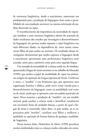   



      de estruturas lingüísticas, desde o nascimento, aumentam sua
      predisposição para a produção de linguagem, bem como a possi-
      bilidade de essa produção acontecer na mesma orientação do pa-
      drão observado no input.
          O reconhecimento da importância da necessidade de exposi-
      ção imediata a uma estrutura lingüística advém do acúmulo de
      dados resultantes dos estudos que investigam o desenvolvimento
      da linguagem em pessoas surdas expostas a input lingüístico nas
      mais diferentes idades, na dependência de, entre outras coisas,
      serem filhos de pais surdos ou ouvintes. Os resultados dessas in-
      vestigações demonstram que surdos expostos à linguagem desde
      o nascimento apresentam uma performance lingüística mais
      acurada, tanto para a primeira como para uma segunda língua.
222       Um exemplo da necessidade de a criança surda ser, de imediato,
f     apresentada à língua de sinais encontra-se no trabalho de Masataka
      (1999), que analisa o papel da modalidade do input nos primei-
      ros estágios da aquisição da Língua Japonesa de Sinais. Conforme
      o autor, o “manhês” é um fenômeno que, por apresentar uma
      organização fonética e silábica, pode servir como veículo para o
      desenvolvimento da linguagem, tanto na modalidade oral como
      na de sinais, ainda que se apresente com um padrão particular de
      input. Dessa maneira, a produção de “manhês”, em um modelo
      manual, pode auxiliar a criança surda a identificar visualmente
      um inventário finito de unidades básicas, a partir do qual a lín-
      gua de sinais é construída. Quer dizer, os pais surdos, ao se ex-
      pressarem pelo “manhês”, auxiliam seus filhos a melhorar a
      qualidade na aquisição de formas básicas de qualquer modalida-
      de lingüística.
          Nessa mesma linha, Holzrichter & Meier (1999) percebem
      muitas similaridades entre as crianças surdas colocadas em conta-
 