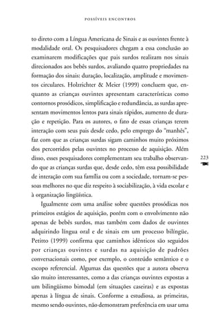  



to direto com a Língua Americana de Sinais e as ouvintes frente à
modalidade oral. Os pesquisadores chegam a essa conclusão ao
examinarem modificações que pais surdos realizam nos sinais
direcionados aos bebês surdos, avaliando quatro propriedades na
formação dos sinais: duração, localização, amplitude e movimen-
tos circulares. Holzrichter & Meier (1999) concluem que, en-
quanto as crianças ouvintes apresentam características como
contornos prosódicos, simplificação e redundância, as surdas apre-
sentam movimentos lentos para sinais rápidos, aumento de dura-
ção e repetição. Para os autores, o fato de essas crianças terem
interação com seus pais desde cedo, pelo emprego do “manhês”,
faz com que as crianças surdas sigam caminhos muito próximos
dos percorridos pelas ouvintes no processo de aquisição. Além
disso, esses pesquisadores complementam seu trabalho observan-         223
do que as crianças surdas que, desde cedo, têm essa possibilidade      F
de interação com sua família ou com a sociedade, tornam-se pes-
soas melhores no que diz respeito à sociabilização, à vida escolar e
à organização lingüística.
    Igualmente com uma análise sobre questões prosódicas nos
primeiros estágios de aquisição, porém com o envolvimento não
apenas de bebês surdos, mas também com dados de ouvintes
adquirindo língua oral e de sinais em um processo bilíngüe,
Petitto (1999) confirma que caminhos idênticos são seguidos
por crianças ouvintes e surdas na aquisição de padrões
conversacionais como, por exemplo, o conteúdo semântico e o
escopo referencial. Algumas das questões que a autora observa
são muito interessantes, como a das crianças ouvintes expostas a
um bilingüismo bimodal (em situações caseiras) e as expostas
apenas à língua de sinais. Conforme a estudiosa, as primeiras,
mesmo sendo ouvintes, não demonstram preferência em usar uma
 