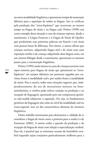   



      ou outra modalidade lingüística e apresentam tempo de maturação
      idêntico para a aquisição de ambas as línguas. Isso se verificou
      pela produção dos “erros-hipóteses” que ocorreram ao mesmo
      tempo na língua de sinais e na língua oral. Petitto (1999) cita
      como exemplo dessa situação o caso de crianças expostas, desde o
      nascimento, à Língua Francesa e à Língua de Sinais do Quebec
      que produziram suas primeiras palavras em francês e em sinais
      com poucas horas de diferença. Em síntese, a autora afirma que
      crianças ouvintes, adquirindo língua oral e de sinais com uma
      exposição similar à de crianças adquirindo duas línguas orais, em
      um sistema bilíngüe desde o nascimento, apresentam os mesmos
      passos para a estruturação lingüística.
          Petitto (1999) ainda mostra os casos de crianças ouvintes com
224   input somente para línguas de sinais que apresentam os “erros-
f     hipóteses” em tempos idênticos aos processos seguidos por ou-
      vintes frente à modalidade oral e por surdos frente à modalidade
      de sinais. Para a autora, todas essas situações sugerem que, inde-
      pendentemente do uso de mecanismos motores ou fono-
      articulatórios, o cérebro pode tolerar variação na produção e na
      recepção de linguagem, apontando para um componente genéti-
      co não-modal subjacente à aquisição. Ou seja, os fundamentos
      genéticos da linguagem não estão no nível da modalidade oral ou
      visuo-espacial, mas no das características abstratas da estrutura
      lingüística.
          Outro trabalho interessante para demonstrar a validade de se
      considerar a língua de sinais como a primeira para o surdo é o de
      Emmorey (2002). A autora avalia a questão da produção e da
      recepção da língua de sinais com relação à especialização cerebral.
      Para ela, é possível que as estruturas neurais do hemisfério cere-
      bral esquerdo sejam conjuntos particularmente melhores para a
 
