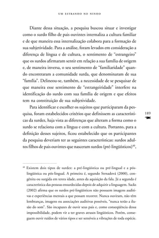    



     Diante dessa situação, a pesquisa buscou situar e investigar
como o surdo filho de pais ouvintes internaliza a cultura familiar
e de que maneira essa internalização colabora para a formação de
sua subjetividade. Para a análise, foram levados em consideração a
diferença de língua e de cultura, o sentimento de “estrangeiro”
que os surdos afirmaram sentir em relação a sua família de origem
e, de maneira inversa, o seu sentimento de “familiaridade” quan-
do encontraram a comunidade surda, que denominaram de sua
“família”. Delineou-se, também, a necessidade de se pesquisar de
que maneira esse sentimento de “estrangeiridade” interfere na
identificação do surdo com sua família de origem e que efeitos
tem na constituição de sua subjetividade.
     Para identificar e escolher os sujeitos que participaram da pes-
quisa, foram estabelecidos critérios que definissem as característi-                  189
cas da surdez, haja vista as diferenças que alteram a forma como o                    F
surdo se relaciona com a língua e com a cultura. Portanto, para a
definição desses sujeitos, ficou estabelecido que os participantes
da pesquisa deveriam ter as seguintes características: surdos adul-
tos filhos de pais ouvintes que nasceram surdos (pré-lingüísticos)40,



40
     Existem dois tipos de surdez: a pré-lingüística ou pré-lingual e a pós-
     lingüística ou pós-lingual. A primeira é, segundo Strnadová (2000), con-
     gênita ou surgida em tenra idade, antes da aquisição da fala. Já a segunda é
     característica das pessoas ensurdecidas depois de adquirir a linguagem. Sacks
     (2002) afirma que os surdos pré-lingüísticos não possuem imagens auditi-
     vas e experiências mentais a que possam recorrer. Nunca ouviram, não têm
     lembranças, imagens ou associações auditivas possíveis, “nunca terão a ilu-
     são do som”. São incapazes de ouvir seus pais e, como conseqüência dessa
     impossibilidade, podem vir a ter graves atrasos lingüísticos. Porém, conse-
     guem ouvir ruídos de vários tipos e ser sensíveis a vibrações de toda espécie.
 