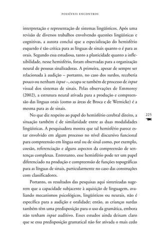  



interpretação e representação de sistemas lingüísticos. Após uma
revisão de diversos trabalhos envolvendo questões lingüísticas e
cognitivas, a autora conclui que a especialização do hemisfério
esquerdo é tão crítica para as línguas de sinais quanto o é para as
orais. Segundo essa estudiosa, tanto a plasticidade quanto a infle-
xibilidade, nesse hemisfério, foram observadas para a organização
neural de pessoas sinalizadoras. A primeira, apesar de sempre ser
relacionada à audição – portanto, no caso dos surdos, receberia
pouco ou nenhum input –, ocupa-se também de processo de input
visual dos sistemas de sinais. Pelas observações de Emmorey
(2002), a estrutura neural ativada para a produção e compreen-
são das línguas orais (como as áreas de Broca e de Wernicke) é a
mesma para as de sinais.
    No que diz respeito ao papel do hemisfério cerebral direito, a    225
situação também é de similaridade entre as duas modalidades           F
lingüísticas. A pesquisadora mostra que tal hemisfério parece es-
tar envolvido em algum processo no nível discursivo funcional
para compreensão em língua oral ou de sinal como, por exemplo,
coesão, referenciação e alguns aspectos da compreensão de sen-
tenças complexas. Entretanto, esse hemisfério pode ter um papel
diferenciado na produção e compreensão de funções topográficas
para as línguas de sinais, particularmente no caso das construções
com classificadores.
    Portanto, os resultados das pesquisas aqui sintetizadas suge-
rem que a capacidade subjacente à aquisição de linguagem, ava-
liando mecanismos psicológicos, lingüísticos ou neurais, não é
específica para a audição e oralidade; então, as crianças surdas
também têm uma predisposição para o uso da gramática, embora
não tenham input auditivo. Esses estudos ainda deixam claro
que se essa predisposição gramatical não for ativada o mais cedo
 