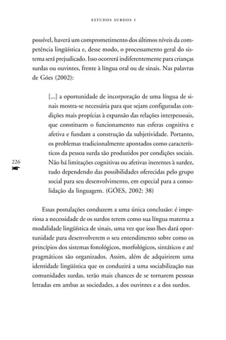   



      possível, haverá um comprometimento dos últimos níveis da com-
      petência lingüística e, desse modo, o processamento geral do sis-
      tema será prejudicado. Isso ocorrerá indiferentemente para crianças
      surdas ou ouvintes, frente à língua oral ou de sinais. Nas palavras
      de Góes (2002):

            [...] a oportunidade de incorporação de uma língua de si-
            nais mostra-se necessária para que sejam configuradas con-
            dições mais propícias à expansão das relações interpessoais,
            que constituem o funcionamento nas esferas cognitiva e
            afetiva e fundam a construção da subjetividade. Portanto,
            os problemas tradicionalmente apontados como caracterís-
            ticos da pessoa surda são produzidos por condições sociais.
226         Não há limitações cognitivas ou afetivas inerentes à surdez,
f           tudo dependendo das possibilidades oferecidas pelo grupo
            social para seu desenvolvimento, em especial para a conso-
            lidação da linguagem. (GÓES, 2002: 38)

           Essas postulações conduzem a uma única conclusão: é impe-
      riosa a necessidade de os surdos terem como sua língua materna a
      modalidade lingüística de sinais, uma vez que isso lhes dará opor-
      tunidade para desenvolverem o seu entendimento sobre como os
      princípios dos sistemas fonológicos, morfológicos, sintáticos e até
      pragmáticos são organizados. Assim, além de adquirirem uma
      identidade lingüística que os conduzirá a uma sociabilização nas
      comunidades surdas, terão mais chances de se tornarem pessoas
      letradas em ambas as sociedades, a dos ouvintes e a dos surdos.
 