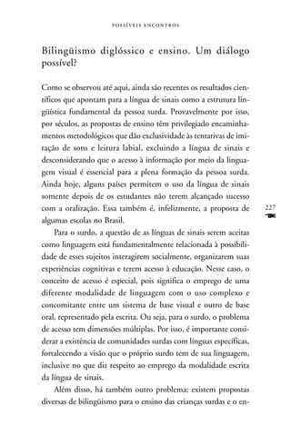  



Bilingüismo diglóssico e ensino. Um diálogo
possível?

Como se observou até aqui, ainda são recentes os resultados cien-
tíficos que apontam para a língua de sinais como a estrutura lin-
güística fundamental da pessoa surda. Provavelmente por isso,
por séculos, as propostas de ensino têm privilegiado encaminha-
mentos metodológicos que dão exclusividade às tentativas de imi-
tação de sons e leitura labial, excluindo a língua de sinais e
desconsiderando que o acesso à informação por meio da lingua-
gem visual é essencial para a plena formação da pessoa surda.
Ainda hoje, alguns países permitem o uso da língua de sinais
somente depois de os estudantes não terem alcançado sucesso
com a oralização. Essa também é, infelizmente, a proposta de         227
algumas escolas no Brasil.                                           F
     Para o surdo, a questão de as línguas de sinais serem aceitas
como linguagem está fundamentalmente relacionada à possibili-
dade de esses sujeitos interagirem socialmente, organizarem suas
experiências cognitivas e terem acesso à educação. Nesse caso, o
conceito de acesso é especial, pois significa o emprego de uma
diferente modalidade de linguagem com o uso complexo e
concomitante entre um sistema de base visual e outro de base
oral, representado pela escrita. Ou seja, para o surdo, o problema
de acesso tem dimensões múltiplas. Por isso, é importante consi-
derar a existência de comunidades surdas com línguas específicas,
fortalecendo a visão que o próprio surdo tem de sua linguagem,
inclusive no que diz respeito ao emprego da modalidade escrita
da língua de sinais.
     Além disso, há também outro problema: existem propostas
diversas de bilingüismo para o ensino das crianças surdas e o en-
 