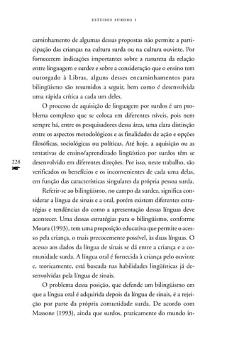   



      caminhamento de algumas dessas propostas não permite a parti-
      cipação das crianças na cultura surda ou na cultura ouvinte. Por
      fornecerem indicações importantes sobre a natureza da relação
      entre linguagem e surdez e sobre a consideração que o ensino tem
      outorgado à Libras, alguns desses encaminhamentos para
      bilingüismo são resumidos a seguir, bem como é desenvolvida
      uma rápida crítica a cada um deles.
           O processo de aquisição de linguagem por surdos é um pro-
      blema complexo que se coloca em diferentes níveis, pois nem
      sempre há, entre os pesquisadores dessa área, uma clara distinção
      entre os aspectos metodológicos e as finalidades de ação e opções
      filosóficas, sociológicas ou políticas. Até hoje, a aquisição ou as
      tentativas de ensino/aprendizado lingüístico por surdos têm se
228   desenvolvido em diferentes direções. Por isso, neste trabalho, são
f     verificados os benefícios e os inconvenientes de cada uma delas,
      em função das características singulares da própria pessoa surda.
           Referir-se ao bilingüismo, no campo da surdez, significa con-
      siderar a língua de sinais e a oral, porém existem diferentes estra-
      tégias e tendências do como a apresentação dessas línguas deve
      acontecer. Uma dessas estratégias para o bilingüismo, conforme
      Moura (1993), tem uma proposição educativa que permite o aces-
      so pela criança, o mais precocemente possível, às duas línguas. O
      acesso aos dados da língua de sinais se dá entre a criança e a co-
      munidade surda. A língua oral é fornecida à criança pelo ouvinte
      e, teoricamente, está baseada nas habilidades lingüísticas já de-
      senvolvidas pela língua de sinais.
           O problema dessa posição, que defende um bilingüismo em
      que a língua oral é adquirida depois da língua de sinais, é a rejei-
      ção por parte da própria comunidade surda. De acordo com
      Massone (1993), ainda que surdos, praticamente do mundo in-
 