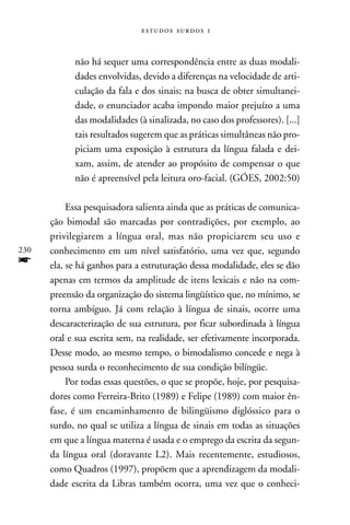  



            não há sequer uma correspondência entre as duas modali-
            dades envolvidas, devido a diferenças na velocidade de arti-
            culação da fala e dos sinais; na busca de obter simultanei-
            dade, o enunciador acaba impondo maior prejuízo a uma
            das modalidades (à sinalizada, no caso dos professores). [...]
            tais resultados sugerem que as práticas simultâneas não pro-
            piciam uma exposição à estrutura da língua falada e dei-
            xam, assim, de atender ao propósito de compensar o que
            não é apreensível pela leitura oro-facial. (GÓES, 2002:50)

           Essa pesquisadora salienta ainda que as práticas de comunica-
      ção bimodal são marcadas por contradições, por exemplo, ao
      privilegiarem a língua oral, mas não propiciarem seu uso e
230   conhecimento em um nível satisfatório, uma vez que, segundo
f     ela, se há ganhos para a estruturação dessa modalidade, eles se dão
      apenas em termos da amplitude de itens lexicais e não na com-
      preensão da organização do sistema lingüístico que, no mínimo, se
      torna ambíguo. Já com relação à língua de sinais, ocorre uma
      descaracterização de sua estrutura, por ficar subordinada à língua
      oral e sua escrita sem, na realidade, ser efetivamente incorporada.
      Desse modo, ao mesmo tempo, o bimodalismo concede e nega à
      pessoa surda o reconhecimento de sua condição bilíngüe.
           Por todas essas questões, o que se propõe, hoje, por pesquisa-
      dores como Ferreira-Brito (1989) e Felipe (1989) com maior ên-
      fase, é um encaminhamento de bilingüismo diglóssico para o
      surdo, no qual se utiliza a língua de sinais em todas as situações
      em que a língua materna é usada e o emprego da escrita da segun-
      da língua oral (doravante L2). Mais recentemente, estudiosos,
      como Quadros (1997), propõem que a aprendizagem da modali-
      dade escrita da Libras também ocorra, uma vez que o conheci-
 