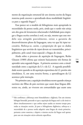  



mento da organização estrutural de um sistema escrito da língua
materna pode ancorar o aprendizado dessa modalidade lingüísti-
ca para a segunda língua52.
    Esse parece ser o modelo de bilingüismo mais apropriado às
necessidades da pessoa surda, pois, ainda que o surdo não atinja
um alto grau de letramento relacionado à habilidade para empre-
gar a língua escrita correlata à oral, ou seja, mesmo que esse mo-
delo seja atingido parcialmente, existe a garantia do
desenvolvimento pleno da linguagem, uma vez que há input ne-
cessário. Reforça-se, assim, a proposição de que os dados
lingüísticos que servirão de input devem ser transmitidos, princi-
palmente, pelo canal visuo-espacial: a língua de sinais.
    Ainda sobre o processo de aquisição de linguagem, Berko
Gleason (1989) afirma que existem basicamente três formas de                         231
aprender uma segunda língua. A primeira acontece com a simul-                        F
taneidade entre a aquisição da L1 e da L2. A segunda possibili-
dade ocorre quando se dá aquisição espontânea da L2, porém não
simultânea. E, em uma terceira forma, a aprendizagem da L2
acontece pela instrução.
    No primeiro caso, a aquisição simultânea ocorre quando crianças
ouvintes são filhas de pais ouvintes que usam duas línguas dife-
rentes ou, ainda, ao viverem em comunidades que usam uma


52
     Vale confirmar a diferença entre bimodalismo e diglossia. Em um sistema
     bilíngüe bimodal, pretende-se que a aquisição da língua oral e a de sinais se
     dêem simultaneamente e que ambas sejam usadas ao mesmo tempo para
     todas as situações sociais. Já para o bilingüismo diglóssico, reforça-se a
     necessidade de a pessoa surda adquirir uma língua de sinais primeiro,
     portanto como materna, e depois o sistema escrito da língua oral apenas
     para uso em situações sócio-culturais específicas.
 