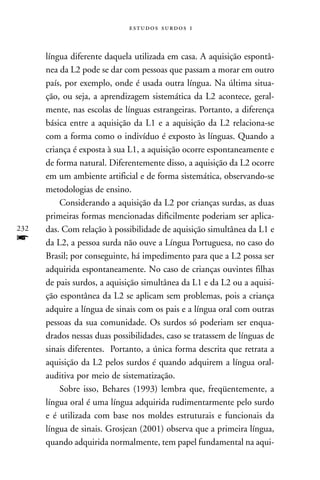   



      língua diferente daquela utilizada em casa. A aquisição espontâ-
      nea da L2 pode se dar com pessoas que passam a morar em outro
      país, por exemplo, onde é usada outra língua. Na última situa-
      ção, ou seja, a aprendizagem sistemática da L2 acontece, geral-
      mente, nas escolas de línguas estrangeiras. Portanto, a diferença
      básica entre a aquisição da L1 e a aquisição da L2 relaciona-se
      com a forma como o indivíduo é exposto às línguas. Quando a
      criança é exposta à sua L1, a aquisição ocorre espontaneamente e
      de forma natural. Diferentemente disso, a aquisição da L2 ocorre
      em um ambiente artificial e de forma sistemática, observando-se
      metodologias de ensino.
          Considerando a aquisição da L2 por crianças surdas, as duas
      primeiras formas mencionadas dificilmente poderiam ser aplica-
232   das. Com relação à possibilidade de aquisição simultânea da L1 e
f     da L2, a pessoa surda não ouve a Língua Portuguesa, no caso do
      Brasil; por conseguinte, há impedimento para que a L2 possa ser
      adquirida espontaneamente. No caso de crianças ouvintes filhas
      de pais surdos, a aquisição simultânea da L1 e da L2 ou a aquisi-
      ção espontânea da L2 se aplicam sem problemas, pois a criança
      adquire a língua de sinais com os pais e a língua oral com outras
      pessoas da sua comunidade. Os surdos só poderiam ser enqua-
      drados nessas duas possibilidades, caso se tratassem de línguas de
      sinais diferentes. Portanto, a única forma descrita que retrata a
      aquisição da L2 pelos surdos é quando adquirem a língua oral-
      auditiva por meio de sistematização.
          Sobre isso, Behares (1993) lembra que, freqüentemente, a
      língua oral é uma língua adquirida rudimentarmente pelo surdo
      e é utilizada com base nos moldes estruturais e funcionais da
      língua de sinais. Grosjean (2001) observa que a primeira língua,
      quando adquirida normalmente, tem papel fundamental na aqui-
 