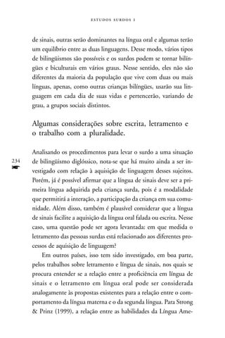   



      de sinais, outras serão dominantes na língua oral e algumas terão
      um equilíbrio entre as duas linguagens. Desse modo, vários tipos
      de bilingüismos são possíveis e os surdos podem se tornar bilín-
      gües e biculturais em vários graus. Nesse sentido, eles não são
      diferentes da maioria da população que vive com duas ou mais
      línguas, apenas, como outras crianças bilíngües, usarão sua lin-
      guagem em cada dia de suas vidas e pertencerão, variando de
      grau, a grupos sociais distintos.

      Algumas considerações sobre escrita, letramento e
      o trabalho com a pluralidade.

      Analisando os procedimentos para levar o surdo a uma situação
234   de bilingüismo diglóssico, nota-se que há muito ainda a ser in-
f     vestigado com relação à aquisição de linguagem desses sujeitos.
      Porém, já é possível afirmar que a língua de sinais deve ser a pri-
      meira língua adquirida pela criança surda, pois é a modalidade
      que permitirá a interação, a participação da criança em sua comu-
      nidade. Além disso, também é plausível considerar que a língua
      de sinais facilite a aquisição da língua oral falada ou escrita. Nesse
      caso, uma questão pode ser agora levantada: em que medida o
      letramento das pessoas surdas está relacionado aos diferentes pro-
      cessos de aquisição de linguagem?
           Em outros países, isso tem sido investigado, em boa parte,
      pelos trabalhos sobre letramento e língua de sinais, nos quais se
      procura entender se a relação entre a proficiência em língua de
      sinais e o letramento em língua oral pode ser considerada
      analogamente às propostas existentes para a relação entre o com-
      portamento da língua materna e o da segunda língua. Para Strong
      & Prinz (1999), a relação entre as habilidades da Língua Ame-
 
