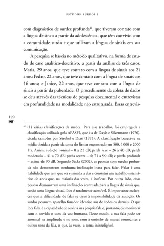   



      com diagnóstico de surdez profunda41, que tiveram contato com
      a língua de sinais a partir da adolescência, que têm convívio com
      a comunidade surda e que utilizam a língua de sinais em sua
      comunicação.
           A pesquisa se baseia no método qualitativo, na forma de estu-
      do de caso analítico-descritivo, a partir da análise de três casos:
      Maria, 29 anos, que teve contato com a língua de sinais aos 21
      anos; Pedro, 22 anos, que teve contato com a língua de sinais aos
      16 anos; e Janice, 22 anos, que teve contato com a língua de
      sinais a partir da puberdade. O procedimento da coleta de dados
      se deu através das técnicas de pesquisa documental e entrevistas
      em profundidade na modalidade não estruturada. Essas entrevis-

190
f     41
           Há várias classificações da surdez. Para esse trabalho, foi empregada a
           classificação utilizada pela APASFI, que é a de Davis e Silvermann (1970),
           citada também por Strobel e Dias (1995). A classificação baseia-se na
           média obtida a partir da soma do limiar encontrado em 500, 1000 e 2000
           Hz. Assim: audição normal – 0 a 25 dB; perda leve – 26 a 40 dB; perda
           moderada – 41 a 70 dB; perda severa – de 71 a 90 dB; e perda profunda
           – acima de 90 dB. Segundo Sacks (2002), as pessoas com surdez profun-
           da não demonstram nenhuma inclinação inata para falar. Falar é uma
           habilidade que tem que ser ensinada a elas e constitui um trabalho sistemá-
           tico de anos que, na maioria das vezes, é ineficaz. Por outro lado, essas
           pessoas demonstram uma inclinação acentuada para a língua de sinais que,
           sendo uma língua visual, lhes é totalmente acessível. É importante esclare-
           cer que a dificuldade de falar se deve à impossibilidade da audição. Os
           surdos possuem aparelho fonador idêntico aos de todos os demais. O que
           lhes falta é a capacidade de ouvir a sua própria fala e, portanto, de monitorar
           com o ouvido o som da voz humana. Desse modo, a sua fala pode ser
           anormal na amplitude e no som, com a omissão de muitas consoantes e
           outros sons da fala, o que, às vezes, a torna ininteligível.
 
