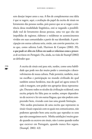   



      sem desejar impor antes a sua. A fim de complementar essa idéia
      é que se sugere, aqui, a avaliação do papel da escrita de sinais no
      letramento das pessoas surdas, pois parece que ao se negar a exis-
      tência dessa modalidade lingüística, está se negando a possibili-
      dade real de letramento dessas pessoas, uma vez que elas são
      impedidas de registrar, elaborar e reelaborar os acontecimentos
      vividos em suas comunidades a partir de sua identidade. A parti-
      cipação em outras culturas seria, então, um convite posterior, vis-
      to que, como salienta Lodi, Harrison & Campos (2002: 39),
      o que pode ser dito em Libras em nada se relaciona como o proces-
      so de escritura em Português. Ou, ainda, na visão de Stumpf (2002)
      ao defender que:

236         A escrita de sinais está para nós, surdos, como uma habili-
f           dade que pode nos dar muito poder e construção e desen-
            volvimento de nossa cultura. Pode permitir, também, mui-
            tas escolhas e participação no mundo civilizado do qual
            também somos herdeiros, mas do qual até agora temos fi-
            cado à margem, sem poder nos apropriar dessa representa-
            ção. Durante todos os séculos da civilização ocidental, uma
            escrita própria fez falta para os surdos, sempre dependen-
            tes de escrever e ler em outras línguas, que não podem com-
            preender bem, vivendo com isso uma grande limitação.
             Nós surdos precisamos de uma escrita que represente os
            sinais visuais-espaciais com os quais nos comunicamos, não
            podemos aprender bem uma escrita que reproduz os sons
            que não conseguimos ouvir. Minha satisfação é muito gran-
            de quando eu escrevo em sinais, não é como quando tenho
            que escrever em Português, quando nunca fico segura.
            (Stumpf, 2002: 63)
 