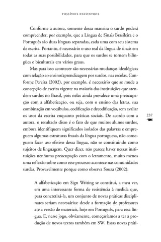  



    Conforme a autora, somente dessa maneira o surdo poderá
compreender, por exemplo, que a Língua de Sinais Brasileira e o
Português são duas línguas separadas, cada uma com seu sistema
de escrita. Portanto, é necessário o uso real da língua de sinais em
todas as suas possibilidades, para que os surdos se tornem bilín-
gües e biculturais em vários graus.
    Mas para isso acontecer são necessárias mudanças ideológicas
com relação ao ensino/aprendizagem por surdos, nas escolas. Con-
forme Pereira (2002), por exemplo, é necessário que se mude a
concepção de escrita vigente na maioria das instituições que aten-
dem surdos no Brasil, pois nelas ainda prevalece uma preocupa-
ção com a alfabetização, ou seja, com o ensino das letras, sua
combinação em vocábulos, codificação e decodificação, sem avaliar
os usos da escrita enquanto práticas sociais. De acordo com a          237
autora, o resultado disso é o fato de que muitos alunos surdos,        F
embora identifiquem significados isolados das palavras e empre-
guem algumas estruturas frasais da língua portuguesa, não conse-
guem fazer uso efetivo dessa língua, não se constituindo como
sujeitos de linguagem. Quer dizer, não parece haver nessas insti-
tuições nenhuma preocupação com o letramento, muito menos
uma reflexão sobre como esse processo acontece nas comunidades
surdas. Provavelmente porque como observa Souza (2002):

      A alfabetização em Sign Writing se constitui, a meu ver,
      em uma interessante forma de resistência à medida que,
      para concretizá-la, um conjunto de novas práticas discipli-
      nares seriam necessárias: desde a formação de professores
      até a versão de materiais, hoje em Português, para essa lín-
      gua. E, nesse jogo, obviamente, começaríamos a ter a pro-
      dução de novos textos também em SW. Essas novas práti-
 