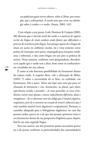   



             cas poderiam gerar novos saberes, sobre a Libras, por exem-
             plo, que a reforçariam. A escola teria que rever sua ideolo-
             gia sobre a surdez e o surdo. (Souza, 2002: 142)

            Com relação a esse ponto, Lodi, Harrison & Campos (2002:
      40) afirmam que a imersão social dos surdos e a ausência de registro
      escrito da língua de sinais acabam sendo fatores que dificultam o
      processo de resistência pela língua. Isso porque apesar de a língua de
      sinais ser aceita no ambiente escolar, ela é vista somente como
      prática de interação entre pares, empregada para situações cotidi-
      anas e informais, e não como língua em uso para as práticas de
      ensino. Dessa maneira, conforme esses pesquisadores, desvalori-
      za-se aquilo que o surdo tem a dizer, bem como os conhecimen-
238   tos veiculados em sua cultura.
f          É como se não houvesse possibilidade de letramento dentro
      da cultura surda. A respeito disso, vale a afirmação de Skliar,
      (2002: 7) sobre a necessidade de se falar, na realidade, em
      letramentos. Diz o autor: Talvez não haja uma coisa que possa ser
      chamada de letramento e sim, letramentos, no plural, quer dizer,
      experiências vividas e pensadas – às vezes parecidas, às vezes seme-
      lhantes, outras vezes opostas, e outras radicalmente diferentes, duais e
      antagônicas – de se relacionar com um código que é instável, fugitivo,
      enigmático, pois ele se encontra no coração de uma(s) cultura(s) que é
      (são) também instável (veis), fugitiva(s) e enigmática(s). Portanto, o
      caminho adequado para o bilingüismo diglóssico, no caso das
      pessoas surdas, parece ser o de que elas possam aprimorar antes o
      seu letramento dentro da sua perspectiva lingüística para, depois,
      fazê-lo em uma segunda língua.
           Para isso ocorrer, um dos primeiros passos necessários parece
      ser o de pensar conforme as particularidades das comunidade(s)
 