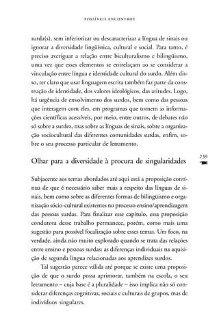  



surda(s), sem inferiorizar ou descaracterizar a língua de sinais ou
ignorar a diversidade lingüística, cultural e social. Para tanto, é
preciso averiguar a relação entre biculturalismo e bilingüismo,
uma vez que esses elementos se entrelaçam ao se considerar a
vinculação entre língua e identidade cultural do surdo. Além dis-
so, ter claro que usar linguagem escrita também faz parte da cons-
trução de identidade, dos valores ideológicos, das atitudes. Logo,
há urgência de envolvimento dos surdos, bem como das pessoas
que interagem com eles, em programas que tornem as informa-
ções científicas acessíveis, por meio, entre outros, de debates não
só sobre a surdez, mas sobre as línguas de sinais, sobre a organiza-
ção sociocultural das diferentes comunidades surdas, enfim, so-
bre o seu processo particular de letramento.
                                                                       239
Olhar para a diversidade à procura de singularidades                   F
Subjacente aos temas abordados até aqui está a proposição contí-
nua de que é necessário saber mais a respeito das línguas de si-
nais, bem como sobre as diferentes formas de bilingüismo e orga-
nização sócio-cultural existentes no processo ensino/aprendizagem
das pessoas surdas. Para finalizar esse capítulo, essa proposição
condutora desse trabalho permanece, porém, como mais uma
sugestão para possível focalização sobre esses temas. Um foco, na
verdade, ainda não muito explorado quando se trata das relações
entre ensino e pessoas surdas: as diferenças individuais na aquisi-
ção de segunda língua relacionadas aos aprendizes surdos.
     Tal sugestão parece válida até porque se existe uma proposi-
ção de que o surdo possa aprimorar, também na escola, o seu
letramento – cuja base é a pluralidade – isso implica não só con-
siderar diferenças cognitivas, sociais e culturais de grupos, mas de
indivíduos singulares.
 