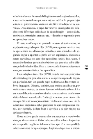  



existirem diversas formas de bilingüismo na educação dos surdos,
é necessário considerar que esses sujeitos advêm de grupos cujas
estruturas psicossociais e culturais são diferentes daquelas de ou-
vintes. Dessa maneira, o papel das variáveis investigadas nos estu-
dos sobre diferenças individuais de aprendizagem – como idade,
motivação, estratégias, crenças, etc. – deveria ser repensado para
os aprendizes surdos.
     É nesse sentido que se pretende mostrar, sinteticamente, as
explicações sugeridas por Ellis (1990) para algumas variáveis que
se apresentam nas diferenças individuais dos aprendizes de se-
gunda língua e apontar, a partir de tais explicações, questões a
serem reavaliadas no caso dos aprendizes surdos. Para tanto, é
necessário lembrar que um dos objetivos das pesquisas sobre dife-
renças individuais é identificar a natureza das inter-relações entre   241
crenças e estados afetivos dos aprendizes.                             F
     Com relação a isso, Ellis (1990) postula que as experiências
de aprendizagem geral dos alunos e da aprendizagem de língua,
em particular, têm um grande papel na formação das crenças so-
bre a linguagem. Observa, também, que embora se saiba que, por
meio de suas crenças, os alunos formam miniteorias sobre a L2 a
ser aprendida, não se conhece ainda a natureza dessas teorias ou o
efeito delas no aprendizado. Porém, já se notou, entre outras coi-
sas, que diferentes crenças resultam em diferentes sucessos, isto é,
achar mais importante saber gramática do que compreender tex-
tos, por exemplo, poderá levar o aprendiz a se sair melhor na
aplicação daquela.
     Entre as áreas gerais encontradas em pesquisas a respeito das
crenças, destacam-se as idéias pré-concebidas sobre a importân-
cia da aptidão lingüística (alunos acham que têm essa aptidão),
sobre a natureza da aprendizagem lingüística (aprender a respei-
 