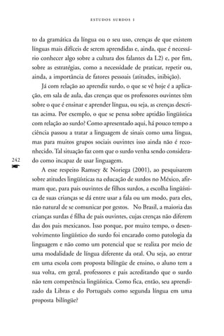   



      to da gramática da língua ou o seu uso, crenças de que existem
      línguas mais difíceis de serem aprendidas e, ainda, que é necessá-
      rio conhecer algo sobre a cultura dos falantes da L2) e, por fim,
      sobre as estratégias, como a necessidade de praticar, repetir ou,
      ainda, a importância de fatores pessoais (atitudes, inibição).
          Já com relação ao aprendiz surdo, o que se vê hoje é a aplica-
      ção, em sala de aula, das crenças que os professores ouvintes têm
      sobre o que é ensinar e aprender língua, ou seja, as crenças descri-
      tas acima. Por exemplo, o que se pensa sobre aptidão lingüística
      com relação ao surdo? Como apresentado aqui, há pouco tempo a
      ciência passou a tratar a linguagem de sinais como uma língua,
      mas para muitos grupos sociais ouvintes isso ainda não é reco-
      nhecido. Tal situação faz com que o surdo venha sendo considera-
242   do como incapaz de usar linguagem.
f         A esse respeito Ramsey & Noriega (2001), ao pesquisarem
      sobre atitudes lingüísticas na educação de surdos no México, afir-
      mam que, para pais ouvintes de filhos surdos, a escolha lingüísti-
      ca de suas crianças se dá entre usar a fala ou um modo, para eles,
      não natural de se comunicar por gestos. No Brasil, a maioria das
      crianças surdas é filha de pais ouvintes, cujas crenças não diferem
      das dos pais mexicanos. Isso porque, por muito tempo, o desen-
      volvimento lingüístico do surdo foi encarado como patologia da
      linguagem e não como um potencial que se realiza por meio de
      uma modalidade de língua diferente da oral. Ou seja, ao entrar
      em uma escola com proposta bilíngüe de ensino, o aluno tem a
      sua volta, em geral, professores e pais acreditando que o surdo
      não tem competência lingüística. Como fica, então, seu aprendi-
      zado da Libras e do Português como segunda língua em uma
      proposta bilíngüe?
 