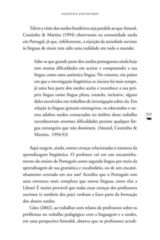  



     Talvez a visão dos surdos brasileiros seja paralela ao que Amaral,
Coutinho & Martins (1994) observaram na comunidade surda
em Portugal, já que, infelizmente, a rejeição da sociedade ouvinte
às línguas de sinais tem sido uma realidade em todo o mundo:

       Sabe-se que grande parte dos surdos portugueses ainda hoje
       tem muitas dificuldades em aceitar e compreender a sua
       língua como uma autêntica língua. No entanto, em países
       em que a investigação lingüística se iniciou há mais tempo,
       já uma boa parte dos surdos aceita e reconhece a sua pró-
       pria língua como língua plena, estando, inclusive, alguns
       deles envolvidos em trabalhos de investigação sobre ela. Em
       relação às línguas gestuais estrangeiras, os educandos e ou-
       tros adultos surdos contactados no âmbito deste trabalho           243
       reconheceram enormes dificuldades perante qualquer lín-            F
       gua estrangeira que não dominem. (Amaral, Coutinho &
       Martins, 1994:53)

    Aqui surgem, ainda, outras crenças relacionadas à natureza da
aprendizagem lingüística. O professor crê em um encaminha-
mento do ensino de Português como segunda língua por meio da
aprendizagem de sua gramática e vocabulário, ou de um encami-
nhamento centrado em seu uso? Acredita que o Português tem
uma estrutura mais complexa que outras línguas, entre elas a
Libras? É muito provável que todas essas crenças dos professores
ouvintes (e também dos pais) venham a fazer parte da formação
dos alunos surdos.
    Góes (2002), ao trabalhar com relatos de professores sobre os
problemas no trabalho pedagógico com a linguagem e a surdez,
em uma perspectiva bimodal, observa que os professores acredi-
 