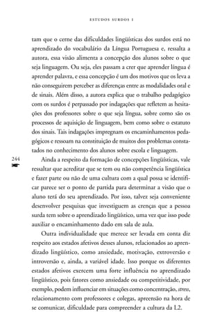  



      tam que o cerne das dificuldades lingüísticas dos surdos está no
      aprendizado do vocabulário da Língua Portuguesa e, ressalta a
      autora, essa visão alimenta a concepção dos alunos sobre o que
      seja linguagem. Ou seja, eles passam a crer que aprender língua é
      aprender palavra, e essa concepção é um dos motivos que os leva a
      não conseguirem perceber as diferenças entre as modalidades oral e
      de sinais. Além disso, a autora explica que o trabalho pedagógico
      com os surdos é perpassado por indagações que refletem as hesita-
      ções dos professores sobre o que seja língua, sobre como são os
      processos de aquisição de linguagem, bem como sobre o estatuto
      dos sinais. Tais indagações impregnam os encaminhamentos peda-
      gógicos e ressoam na constituição de muitos dos problemas consta-
      tados no conhecimento dos alunos sobre escola e linguagem.
244       Ainda a respeito da formação de concepções lingüísticas, vale
f     ressaltar que acreditar que se tem ou não competência lingüística
      e fazer parte ou não de uma cultura com a qual possa se identifi-
      car parece ser o ponto de partida para determinar a visão que o
      aluno terá do seu aprendizado. Por isso, talvez seja conveniente
      desenvolver pesquisas que investiguem as crenças que a pessoa
      surda tem sobre o aprendizado lingüístico, uma vez que isso pode
      auxiliar o encaminhamento dado em sala de aula.
          Outra individualidade que merece ser levada em conta diz
      respeito aos estados afetivos desses alunos, relacionados ao apren-
      dizado lingüístico, como ansiedade, motivação, extroversão e
      introversão e, ainda, a variável idade. Isso porque os diferentes
      estados afetivos exercem uma forte influência no aprendizado
      lingüístico, pois fatores como ansiedade ou competitividade, por
      exemplo, podem influenciar em situações como concentração, stress,
      relacionamento com professores e colegas, apreensão na hora de
      se comunicar, dificuldade para compreender a cultura da L2.
 