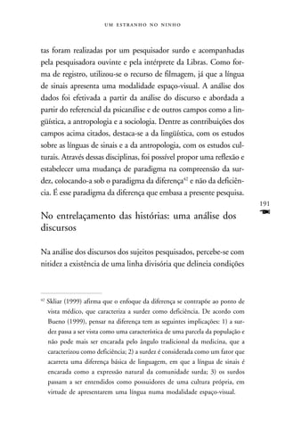    



tas foram realizadas por um pesquisador surdo e acompanhadas
pela pesquisadora ouvinte e pela intérprete da Libras. Como for-
ma de registro, utilizou-se o recurso de filmagem, já que a língua
de sinais apresenta uma modalidade espaço-visual. A análise dos
dados foi efetivada a partir da análise do discurso e abordada a
partir do referencial da psicanálise e de outros campos como a lin-
güística, a antropologia e a sociologia. Dentre as contribuições dos
campos acima citados, destaca-se a da lingüística, com os estudos
sobre as línguas de sinais e a da antropologia, com os estudos cul-
turais. Através dessas disciplinas, foi possível propor uma reflexão e
estabelecer uma mudança de paradigma na compreensão da sur-
dez, colocando-a sob o paradigma da diferença42 e não da deficiên-
cia. É esse paradigma da diferença que embasa a presente pesquisa.
                                                                                   191
No entrelaçamento das histórias: uma análise dos                                   F
discursos

Na análise dos discursos dos sujeitos pesquisados, percebe-se com
nitidez a existência de uma linha divisória que delineia condições



42
     Skliar (1999) afirma que o enfoque da diferença se contrapõe ao ponto de
     vista médico, que caracteriza a surdez como deficiência. De acordo com
     Bueno (1999), pensar na diferença tem as seguintes implicações: 1) a sur-
     dez passa a ser vista como uma característica de uma parcela da população e
     não pode mais ser encarada pelo ângulo tradicional da medicina, que a
     caracterizou como deficiência; 2) a surdez é considerada como um fator que
     acarreta uma diferença básica de linguagem, em que a língua de sinais é
     encarada como a expressão natural da comunidade surda; 3) os surdos
     passam a ser entendidos como possuidores de uma cultura própria, em
     virtude de apresentarem uma língua numa modalidade espaço-visual.
 