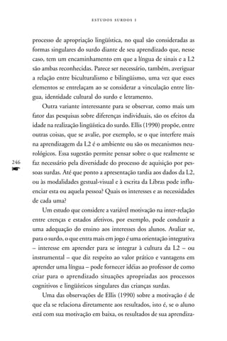   



      processo de apropriação lingüística, no qual são consideradas as
      formas singulares do surdo diante de seu aprendizado que, nesse
      caso, tem um encaminhamento em que a língua de sinais e a L2
      são ambas reconhecidas. Parece ser necessário, também, averiguar
      a relação entre biculturalismo e bilingüismo, uma vez que esses
      elementos se entrelaçam ao se considerar a vinculação entre lín-
      gua, identidade cultural do surdo e letramento.
          Outra variante interessante para se observar, como mais um
      fator das pesquisas sobre diferenças individuais, são os efeitos da
      idade na realização lingüística do surdo. Ellis (1990) propõe, entre
      outras coisas, que se avalie, por exemplo, se o que interfere mais
      na aprendizagem da L2 é o ambiente ou são os mecanismos neu-
      rológicos. Essa sugestão permite pensar sobre o que realmente se
246   faz necessário pela diversidade do processo de aquisição por pes-
f     soas surdas. Até que ponto a apresentação tardia aos dados da L2,
      ou às modalidades gestual-visual e à escrita da Libras pode influ-
      enciar esta ou aquela pessoa? Quais os interesses e as necessidades
      de cada uma?
          Um estudo que considere a variável motivação na inter-relação
      entre crenças e estados afetivos, por exemplo, pode conduzir a
      uma adequação do ensino aos interesses dos alunos. Avaliar se,
      para o surdo, o que entra mais em jogo é uma orientação integrativa
      – interesse em aprender para se integrar à cultura da L2 – ou
      instrumental – que diz respeito ao valor prático e vantagens em
      aprender uma língua – pode fornecer idéias ao professor de como
      criar para o aprendizado situações apropriadas aos processos
      cognitivos e lingüísticos singulares das crianças surdas.
          Uma das observações de Ellis (1990) sobre a motivação é de
      que ela se relaciona diretamente aos resultados, isto é, se o aluno
      está com sua motivação em baixa, os resultados de sua aprendiza-
 