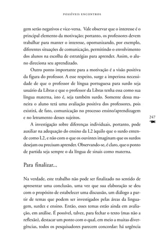  



gem serão negativos e vice-versa. Vale observar que o interesse é o
principal elemento da motivação; portanto, os professores devem
trabalhar para manter o interesse, oportunizando, por exemplo,
diferentes situações de comunicação, permitindo o envolvimento
dos alunos na escolha de estratégias para aprender. Assim, o alu-
no direciona seu aprendizado.
    Outro ponto importante para a motivação é a visão positiva
da figura do professor. A esse respeito, surge a imperiosa necessi-
dade de que o professor de língua portuguesa para surdo seja
usuário da Libras e que o professor da Libras tenha essa como sua
língua materna, isto é, seja também surdo. Somente dessa ma-
neira o aluno terá uma avaliação positiva dos professores, pois
existirá, de fato, comunicação no processo ensino/aprendizagem
e no letramento desses sujeitos.                                      247
    A investigação sobre diferenças individuais, portanto, pode       F
auxiliar na adequação do ensino da L2 àquilo que o surdo enten-
de como L2, e não com o que os ouvintes imaginam que os surdos
desejam ou precisam aprender. Observando-se, é claro, que o ponto
de partida seja sempre o da língua de sinais como materna.

Para finalizar...

Na verdade, este trabalho não pode ser finalizado no sentido de
apresentar uma conclusão, uma vez que sua elaboração se deu
com o propósito de estabelecer uma discussão, um diálogo a par-
tir de temas que podem ser investigados pelas áreas da lingua-
gem, surdez e ensino. Então, esses temas estão ainda em avalia-
ção, em análise. É possível, talvez, para fechar o texto (mas não a
reflexão), destacar um ponto com o qual, em meio a muitas diver-
gências, todos os pesquisadores parecem concordar: há urgência
 
