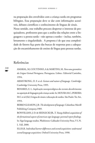   



      na preparação dos envolvidos com a criança surda em programas
      bilíngües. Essa preparação deve se dar com informações acessí-
      veis, debates científicos e conhecimento de línguas de sinais.
      Nesse sentido, esse trabalho procura despertar o interesse de pes-
      quisadores, professores para que a análise das relações entre a lin-
      guagem e a pessoa surda – não apenas a surdez – inclua, também,
      letramento e singularidade. A proposta é de que essa complexi-
      dade de fatores faça parte das buscas de respostas para a adequa-
      ção do encaminhamento de ensino de língua para pessoas surdas.




      Referências
248
         AMARAL, M, COUTINHO, A & MARTINS, M. Para uma gramática
f        da Língua Gestual Portuguesa. Portuguesa. Lisboa : Editorial Caminho,
         1994.
         ARMSTRONG, D. F. et al. Gesture and nature of language. Cambridge:
         Cambridge University Press, 1995.
         BEHARES, E. L. Implicações neuropsicológicas dos recentes descobrimentos
         na aquisição de linguagem pela criança surda. In: MOURA M.C.;PEREIRA
         M.C.et al.(Ed.) Língua de sinais e educação de surdos. São Paulo: Tec Art,
         1993.
         BERKO GLEASON, J.B. The development of language. Columbus: Merrill
         Publishing Company,1989.
         BONVILLIAN, J. D. & SIEDLECKI JR., T. Young children’s acquisition of
         the formational aspects of american sign language: parental report findings.
         In: Sign language studies, Washinton: Gallaudet University Press, V I, N.
         I, Fall, 2000.
         ELLIS,R. Individual learner differences and second acquisition: understand
         second language acquisition. Oxford University Press, 1990.
 