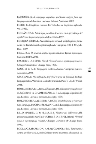  



EMMOREY, K. A. Language, cognition, and brain: insights from sign
language research. London: Lawrence Erlbaun Associates, 2002.
FELIPE, T. Bilingüismo e surdez. In: Trabalhos de lingüística aplicada,
V.14,1989.
FERNÁNDES, S. Interlengua y análisis de errores en el aprendizaje del
español como lengua extranjera.Madrid: Edelsa,1997.
FERREIRA-BRITO, L. Necessidade psico-social de um bilingüismo para o
surdo. In: Trabalhos em lingüística aplicada, Campinas, (14): 1-263, Jul./
Dez., 1989.
FINAU, R. A. Os sinais de tempo e aspecto na Libras. Tese de doutorado,
Curitiba: UFPR, 2004.
FISCHER, S. D. & SIPLE, P.(org.) Theorical issues in sign language research.
Chicago: University of Chicago Press, 1990.
GÓES, M. C. R. de. Linguagem, surdez e educação. Campinas: Autores               249
Associados, 2002.                                                                F
GROSJEAN, F. The right of the deaf child to grow up bilingual. In: Sign
language studies, Washinton: Gallaudet University Press, V I, N. II, Winter,
2001.
HOFFMEISTER, R. J. A piece of the puzzle: ASL and reading comprehension
in deaf children. In: CHAMBERLAIN, C. et al. Language acquisition by
eye. London: Lawrence Erlbaum Associates, 1999.
HOLZRICHTER, A & MEIER, R. P. Child-directed signing in American
Sign Language. In: CHAMBERLAIN, C. et al. Language acquisition by
eye. London: Lawrence Erlbaum Associates, 1999.
LILLO-MARTIN, D. & KLIMA, E. S. Pointing out differences: ASL
pronouns in syntactic theory. In: FISCHER, S. D. & SIPLE, P. (org.) Theorical
issues in sign language research. Chicago: University of Chicago Press,
1990.
LODI, A.C.B, HARRISON, K.M.P.& CAMPOS, S.R.L. Letramento e
surdez: um olhar sobre as particularidades dentro do contexto educacional. In:
 