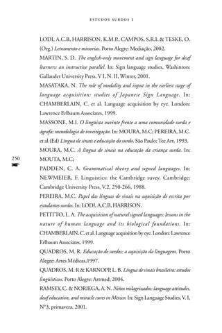   



      LODI, A.C.B, HARRISON, K.M.P., CAMPOS, S.R.L & TESKE, O.
      (Org.) Letramento e minorias. Porto Alegre: Mediação, 2002.
      MARTIN, S. D. The english-only movement and sign language for deaf
      learners: an instructive parallel. In: Sign language studies, Washinton:
      Gallaudet University Press, V I, N. II, Winter, 2001.
      MASATAKA, N. The role of modality and input in the earliest stage of
      language acquisition: studies of Japanese Sign Language. In:
      CHAMBERLAIN, C. et al. Language acquisition by eye. London:
      Lawrence Erlbaum Associates, 1999.
      MASSONE, M.I. O lingüista ouvinte frente a uma comunidade surda e
      ágrafa: metodologia de investigação. In: MOURA, M.C; PEREIRA, M.C.
      et al.(Ed) Língua de sinais e educação do surdo. São Paulo: Tec Art, 1993.
      MOURA, M.C. A língua de sinais na educação da criança surda. In:
250   MOUTA, M.C;
f     PADDEN, C. A. Grammatical theory and signed languages. In:
      NEWMEIER, F. Linguistics: the Cambridge suvey. Cambridge:
      Cambridge University Press, V.2, 250-266, 1988.
      PEREIRA, M.C. Papel das línguas de sinais na aquisição de escrita por
      estudantes surdos. In: LODI, A.C.B, HARRISON.
      PETITTO, L. A. The acquisition of natural signed languages: lessons in the
      nature of human language and its biological foundations. In:
      CHAMBERLAIN, C. et al. Language acquisition by eye. London: Lawrence
      Erlbaum Associates, 1999.
      QUADROS, M. R. Educação de surdos: a aquisição da linguagem. Porto
      Alegre: Artes Médicas,1997.
      QUADROS, M. R & KARNOPP, L. B. Língua de sinais brasileira: estudos
      lingüísticos. Porto Alegre: Artmed, 2004.
      RAMSEY, C. & NORIEGA, A. N. Niños milagrizados: language attitudes,
      deaf education, and miracle cures in Mexico. In: Sign Language Studies, V. I,
      N°3, primavera, 2001.
 