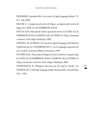  



SHANKER, S. Jonathan Rée, I see a voice. In: Sign Language Studies, V.1,
N.1, Fall, 2000.
SKLIAR, C. A pergunta pelo outro da língua; a pergunta pelo mesmo da
língua. In: LODI, A.C.B, HARRISON, K.M.P.
SOUZA, R.M. Educação de surdos e questão de norma. In: LODI, A.C.B,
HARRISON, K.M.P., CAMPOS, S.R.L & TESKE, O. (Org.) Letramento
e minorias. Porto Alegre: Mediação, 2002.
STRONG, M. & PRINZ, P.Is American Signed Language skill related to
English literacy? In: CHAMBERLAIN, C. et al. Language acquisition by
eye. London: Lawrence Erlbaum Associates, 1999.
STUMPF, M.R. Transcrições de língua de sinais brasileira em signwriting.
In: LODI, A.C.B, HARRISON, K.M.P., CAMPOS, S.R.L & TESKE, O.
(Org.) Letramento e minorias. Porto Alegre: Mediação, 2002.
SVARTHOLM, K. Bilingual education for the deaf in Sweden. In:              251
STOKOE, W. C (Ed) Sign language studies. Burtonsville: Linstok Press,      F
V.81, 1993.
 