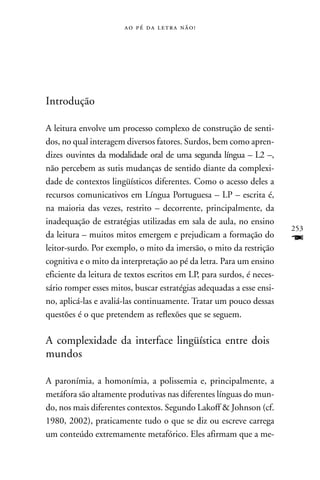     




Introdução

A leitura envolve um processo complexo de construção de senti-
dos, no qual interagem diversos fatores. Surdos, bem como apren-
dizes ouvintes da modalidade oral de uma segunda língua – L2 –,
não percebem as sutis mudanças de sentido diante da complexi-
dade de contextos lingüísticos diferentes. Como o acesso deles a
recursos comunicativos em Língua Portuguesa – LP – escrita é,
na maioria das vezes, restrito – decorrente, principalmente, da
inadequação de estratégias utilizadas em sala de aula, no ensino
                                                                       253
da leitura – muitos mitos emergem e prejudicam a formação do
leitor-surdo. Por exemplo, o mito da imersão, o mito da restrição
                                                                       F
cognitiva e o mito da interpretação ao pé da letra. Para um ensino
eficiente da leitura de textos escritos em LP, para surdos, é neces-
sário romper esses mitos, buscar estratégias adequadas a esse ensi-
no, aplicá-las e avaliá-las continuamente. Tratar um pouco dessas
questões é o que pretendem as reflexões que se seguem.

A complexidade da interface lingüística entre dois
mundos

A paronímia, a homonímia, a polissemia e, principalmente, a
metáfora são altamente produtivas nas diferentes línguas do mun-
do, nos mais diferentes contextos. Segundo Lakoff & Johnson (cf.
1980, 2002), praticamente tudo o que se diz ou escreve carrega
um conteúdo extremamente metafórico. Eles afirmam que a me-
 