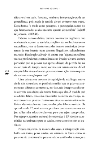   



      táfora está em tudo. Portanto, nenhuma interpretação pode ser
      generalizada, pois muda de sentido de um contexto para outro.
      Dessa forma, “o modo como pensamos, o que experienciamos e o
      que fazemos todos os dias são uma questão de metáfora” (Lakoff
      & Johnson, 2002:46).
          Falantes nativos adultos, imersos no contexto lingüístico que
      os circunda, captam os sentidos, ampliam seu conhecimento e o
      naturalizam, sem se darem conta das nuances semânticas decor-
      rentes de sua imersão num contexto lingüístico, culturalmente
      marcado. Fairclough (2001:241) lembra que “algumas metáforas
      são tão profundamente naturalizadas no interior de uma cultura
      particular que as pessoas não apenas deixam de percebê-las na
      maior parte do tempo, como consideram extremamente difícil
254   escapar delas no seu discurso, pensamento ou ação, mesmo quan-
f     do se chama atenção para isso”.
          Uma criança em processo de aquisição de sua língua nativa
      ainda não naturalizou os possíveis sentidos que as palavras assu-
      mem nos diferentes contextos e, por isso, não interpreta o discur-
      so corrente dos adultos da mesma forma que eles. À medida que
      os adultos falam, cenas são construídas na mente da criança, as-
      sim como ela as percebe. Posteriormente, essas construções meta-
      fóricas são naturalmente incorporadas pelos falantes nativos. Os
      aprendizes de L2, muitas vezes, precisam que essas estruturas se-
      jam salientadas educacionalmente para que sejam apropriadas.
      Por exemplo, questões culturais incorporadas à LP não são trans-
      mitidas naturalmente para os surdos, como acontece com os ou-
      vintes.
          Nesses contextos, na maioria das vezes, a interpretação atri-
      buída aos textos, pelos surdos, soa estranha. A forma como as
      palavras são concatenadas pode mudar o sentido das sentenças e
 