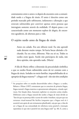   



      contrastantes entre o antes e o depois do encontro com a comuni-
      dade surda e a língua de sinais. O antes é descrito como um
      período marcado pelo sofrimento, isolamento e alienação a que
      estavam submetidos por conviver apenas entre pessoas que
      interagiam somente através da oralidade. O depois passa a ser
      caracterizado como um momento repleto de alegria, de encon-
      tros agradáveis, de abertura para a vida.

      O sujeito surdo antes da língua de sinais

                Antes era calado. Era um silêncio total. Eu não aprendi
                nada durante muito tempo. Só havia bocas abrindo e fe-
                chando. Eu era triste, diferente. Não era só eu. Todos os
192             surdos eram iguais. Surdo não participava de nada, não
f               dava opinião, não aprendia nada. (Maria)

          A fala de Maria reflete a dimensão da precariedade simbólica
      a que os surdos ficam submetidos antes de ter contato com a
      língua de sinais. Isolados no meio familiar, impossibilitados de se
      apropriar da língua materna43 - a língua oral – eles não têm condições

      43
           Ao pesquisar sobre os estudos desenvolvidos sobre a língua e a surdez,
           Behares e Peluso (1997) constataram que os conceitos de primeira língua,
           língua natural e língua materna se apresentavam sobrepostos, criando equí-
           vocos. Em função disso, buscaram explicitar os conceitos acima citados.
           Definiram como a língua natural dos surdos a língua de sinais devido ao
           “fato de que na presença dela o acesso do surdo é imediato, seja por que sua
           estrutura visual-manual lhe facilita (enquanto que a língua oral só é
           acessível com apoio de um treinamento planificado), seja por que, o fato de
           ser a língua de sua comunidade de referência torna possível a interação
           espontânea (o que não é possível em uma língua oral)” (p. 40). E, como a
 
