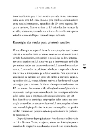     



isso é conflituoso para o interlocutor aprendiz ou em contato re-
cente com uma L2. Essa situação gera conflitos comunicativos
entre surdos/estrangeiros, aprendizes de LP como segunda lín-
gua, e ouvintes, falantes nativos da LP, oriundos das nuances de
sentido, resultantes, tanto do sem número de combinações possí-
veis dos termos da língua, como de traços culturais.

Estratégias dos surdos para construir sentidos

O trabalho que se segue é fruto de uma pesquisa que buscou
discutir e entender como os surdos constroem e desconstroem o
sentido homonímico, polissêmico e metafórico ao ler e interpre-
tar textos escritos em LP, uma vez que a interpretação atribuída
por muitos surdos aos textos escritos em LP, como dito anterior-       255
mente, é, normalmente, diferenciada daquela esperada pelo au-          F
tor-ouvinte e interpretada pelo leitor-ouvinte. Para aproximar a
construção de sentidos de textos de surdos e ouvintes, aqueles,
aprendizes de L2, e esses, falantes nativos, é fundamental buscar
estratégias para o processo de leitura e interpretação de textos em
LP, por surdos. Entretanto, a identificação de estratégias úteis ao
ensino não pode preterir a identificação das estratégias utilizadas
pelos surdos para a construção de sentidos dos textos em LP.
Para identificar as estratégias empregadas pelos surdos na cons-
trução de sentidos de textos escritos em LP, esta pesquisa aplicou
uma metodologia qualitativa de natureza etnográfica, na prática
escolar, realizada em pesquisa-ação na própria turma da professo-
ra-pesquisadora.
    Os participantes da pesquisa foram 7 surdos entre a faixa etária
de 18 e 30 anos. Todos, na época, alunos em formação para o
exercício do magistério na educação infantil e no ensino funda-
 