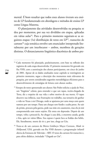   


      mental. É bom ressaltar que todos esses alunos tiveram seu ensi-
      no de LP fundamentado em abordagens e métodos de ensino LP
      como Língua Materna.
          O planejamento das atividades desenvolvidas na pesquisa se
      deu por momentos, por sua vez divididos em etapas, aplicadas
      em várias aulas54. Para o primeiro momento seguiram-se as se-
      guintes etapas: (1a) distribuição de texto em LP55, transcrito de
      cartoon56 cuja temática envolve um enunciador interpretado lite-
      ralmente por um interlocutor – ambos, membros de gerações
      distintas. O distanciamento lingüístico diacrônico de ambos pre-


      54
           Cada momento foi planejado, paulatinamente, com base na reflexão dos
           registros de cada etapa desenvolvida. O primeiro momento foi gravado em
256        fita VHS, com a autorização dos alunos participantes, em cinco de junho
f          de 2001. Apesar de os dados analisados nesse capítulo se restringirem ao
           primeiro momento, segue a descrição dos momentos mais relevantes da
           pesquisa, por serem considerados sugestões metodológicas eficientes para o
           desenvolvimento de estratégias de leitura com alunos surdos.
      55
           Sinopse do texto apresentado aos alunos: São Pedro solicita a ajuda de Noé,
           um “lingüista” celeste, para entender o que um rapaz, recém-chegado da
           Terra, diz a respeito de sua vida e sobre motivo de sua morte. O rapaz
           descreve sua infância, suas frustrações no trabalho, sua tentativa de ganhar
           a vida no Texas e em Chicago, onde se apaixona por uma moça com quem
           namora por um tempo. Passa um cheque sem fundo e acaba preso. Ao sair
           da prisão, procura pela garota, pede sua mão em casamento, mas ela já está
           comprometida com outro sujeito. Ele entra em depressão. Depois de um
           tempo, volta a procurá-la. Ao chegar à casa dela, a encontra casada, gorda
           e feia, após ter vários filhos. Seu esposo é quem lava as fraldas dos bebês.
           Ele, literalmente, morre de rir e, por isso, chega ao Céu.
      56
           Trata-se de um cartoon da Metro Goldwyn Mayer Cartoon, Made in
           Hollywood, USA, gravado em fita VHS durante a programação infantil
           aberta da Emissora de Televisão – SBT. O texto do cartoon foi transcrito e,
           para efeito didático, intitulado “Chegada ao Céu”.
 