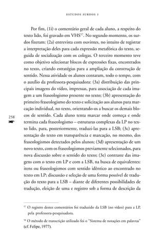   



           Por fim, (1i) o comentário geral de cada aluno, a respeito do
      texto lido, foi gravado em VHS57. No segundo momento, os sur-
      dos fizeram: (2a) entrevista com ouvintes, no intuito de registrar
      a interpretação deles para cada expressão metafórica do texto, se-
      guida de socialização com os colegas. O terceiro momento teve
      como objetivo selecionar blocos de expressões fixas, encontrados
      no texto, criando estratégias para a ampliação da construção de
      sentido. Nessa atividade os alunos contaram, todo o tempo, com
      o auxílio da professora-pesquisadora: (3a) distribuição das prin-
      cipais imagens do vídeo, impressas, para associação de cada ima-
      gem a um fraseologismo presente no texto; (3b) apresentação do
      primeiro fraseologismo do texto e solicitação aos alunos para mar-
      cação individual, no texto, orientando-os a buscar os demais blo-
258   cos de sentido. Cada aluno tenta marcar onde começa e onde
f     termina cada fraseologismo – estruturas complexas da LP no tex-
      to lido, para, posteriormente, traduzi-las para a LSB; (3c) apre-
      sentação do texto em transparência e marcação, no mesmo, dos
      fraseologismos detectados pelos alunos; (3d) apresentação de um
      novo texto, com os fraseologismos previamente selecionados, para
      nova discussão sobre o sentido do texto; (3e) contraste das ima-
      gens com o texto em LP e com a LSB, na busca de equivalentes:
      itens ou fraseologismos com sentido idêntico ao encontrado no
      texto em LP; discussão e seleção de uma forma possível de tradu-
      ção do texto para a LSB – diante de diferentes possibilidades de
      tradução, eleição de uma e registro sob a forma de descrição da


      57
           O registro destes comentários foi traduzido da LSB (no vídeo) para a LP,
           pela professora-pesquisadora.
      58
        O método de transcrição utilizado foi o “Sistema de notações em palavras”
      (cf. Felipe, 1977).
 