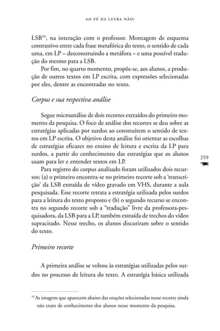     


LSB59, na interação com o professor. Montagem de esquema
contrastivo entre cada frase metafórica do texto, o sentido de cada
uma, em LP – desconstruindo a metáfora – e uma possível tradu-
ção do mesmo para a LSB.
    Por fim, no quarto momento, propôs-se, aos alunos, a produ-
ção de outros textos em LP escrita, com expressões selecionadas
por eles, dentre as encontradas no texto.

Corpus e sua respectiva análise

     Segue microanálise de dois recortes extraídos do primeiro mo-
mento da pesquisa. O foco de análise dos recortes se deu sobre as
estratégias aplicadas por surdos ao construírem o sentido de tex-
tos em LP escrita. O objetivo desta análise foi orientar as escolhas
de estratégias eficazes no ensino de leitura e escrita da LP para
surdos, a partir do conhecimento das estratégias que os alunos
                                                                                   259
usam para ler e entender textos em LP.
     Para registro do corpus analisado foram utilizados dois recur-
                                                                                   F
sos: (a) o primeiro encontra-se no primeiro recorte sob a ‘transcri-
ção’ da LSB extraída de vídeo gravado em VHS, durante a aula
pesquisada. Esse recorte retrata a estratégia utilizada pelos surdos
para a leitura do texto proposto e (b) o segundo recurso se encon-
tra no segundo recorte sob a “tradução” livre da professora-pes-
quisadora, da LSB para a LP, também extraída de trechos do vídeo
supracitado. Nesse trecho, os alunos discutiram sobre o sentido
do texto.

Primeiro recorte

    A primeira análise se voltou às estratégias utilizadas pelos sur-
dos no processo de leitura do texto. A estratégia básica utilizada


59
     As imagens que aparecem abaixo das orações selecionadas nesse recorte ainda
      não eram de conhecimento dos alunos nesse momento da pesquisa.
 