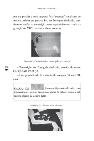   



      por eles para ler o texto proposto foi a “tradução” simultânea do
      mesmo, palavra por palavra, i.e., em Português sinalizado, con-
      forme se verifica na transcrição que se segue de frases extraídas da
      gravação em VHS, durante a leitura do texto.




                Exemplo(1): “minhas calças saíram pela, pela cabeça”

260       – Transcrição, em Português sinalizado, extraída do vídeo:
f     CALÇA SAIR CABEÇA
          – Uma possibilidade de tradução, do exemplo (1), em LSB,
      seria:


      CALÇA + CLS                  (essas configurações de mão, con-
      secutivamente, com as duas mãos, acima da cabeça, como se sal-
      tassem objetos de dentro dela).


                      Exemplo (2):. “Minhas veias saltaram”
 