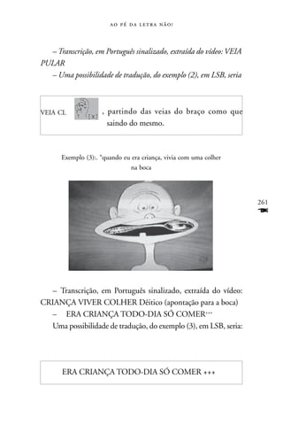     



  – Transcrição, em Português sinalizado, extraída do vídeo: VEIA
PULAR
  – Uma possibilidade de tradução, do exemplo (2), em LSB, seria



VEIA CL             , partindo das veias do braço como que
                      saindo do mesmo.



      Exemplo (3):. “quando eu era criança, vivia com uma colher
                              na boca




                                                                    261
                                                                    F




  – Transcrição, em Português sinalizado, extraída do vídeo:
CRIANÇA VIVER COLHER Dêitico (apontação para a boca)
  – ERA CRIANÇA TODO-DIA SÓ COMER+++
  Uma possibilidade de tradução, do exemplo (3), em LSB, seria:




      ERA CRIANÇA TODO-DIA SÓ COMER +++
 