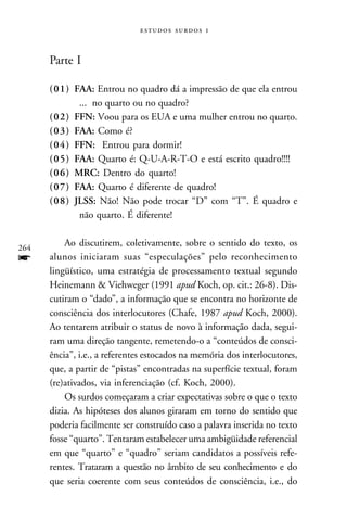   



      Parte I

      (01) FAA: Entrou no quadro dá a impressão de que ela entrou
            ... no quarto ou no quadro?
      (02) FFN: Voou para os EUA e uma mulher entrou no quarto.
      (03) FAA: Como é?
      (04) FFN: Entrou para dormir!
      (05) FAA: Quarto é: Q-U-A-R-T-O e está escrito quadro!!!!
      (06) MRC: Dentro do quarto!
      (07) FAA: Quarto é diferente de quadro!
      (08) JLSS: Não! Não pode trocar “D” com “T”. É quadro e
            não quarto. É diferente!


264
          Ao discutirem, coletivamente, sobre o sentido do texto, os
f     alunos iniciaram suas “especulações” pelo reconhecimento
      lingüístico, uma estratégia de processamento textual segundo
      Heinemann & Viehweger (1991 apud Koch, op. cit.: 26-8). Dis-
      cutiram o “dado”, a informação que se encontra no horizonte de
      consciência dos interlocutores (Chafe, 1987 apud Koch, 2000).
      Ao tentarem atribuir o status de novo à informação dada, segui-
      ram uma direção tangente, remetendo-o a “conteúdos de consci-
      ência”, i.e., a referentes estocados na memória dos interlocutores,
      que, a partir de “pistas” encontradas na superfície textual, foram
      (re)ativados, via inferenciação (cf. Koch, 2000).
          Os surdos começaram a criar expectativas sobre o que o texto
      dizia. As hipóteses dos alunos giraram em torno do sentido que
      poderia facilmente ser construído caso a palavra inserida no texto
      fosse “quarto”. Tentaram estabelecer uma ambigüidade referencial
      em que “quarto” e “quadro” seriam candidatos a possíveis refe-
      rentes. Trataram a questão no âmbito de seu conhecimento e do
      que seria coerente com seus conteúdos de consciência, i.e., do
 
