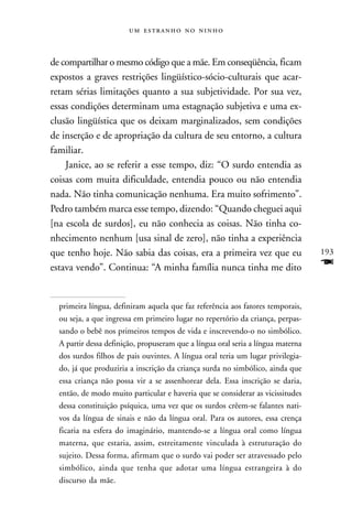    



de compartilhar o mesmo código que a mãe. Em conseqüência, ficam
expostos a graves restrições lingüístico-sócio-culturais que acar-
retam sérias limitações quanto a sua subjetividade. Por sua vez,
essas condições determinam uma estagnação subjetiva e uma ex-
clusão lingüística que os deixam marginalizados, sem condições
de inserção e de apropriação da cultura de seu entorno, a cultura
familiar.
    Janice, ao se referir a esse tempo, diz: “O surdo entendia as
coisas com muita dificuldade, entendia pouco ou não entendia
nada. Não tinha comunicação nenhuma. Era muito sofrimento”.
Pedro também marca esse tempo, dizendo: “Quando cheguei aqui
[na escola de surdos], eu não conhecia as coisas. Não tinha co-
nhecimento nenhum [usa sinal de zero], não tinha a experiência
que tenho hoje. Não sabia das coisas, era a primeira vez que eu                   193
estava vendo”. Continua: “A minha família nunca tinha me dito                     F

  primeira língua, definiram aquela que faz referência aos fatores temporais,
  ou seja, a que ingressa em primeiro lugar no repertório da criança, perpas-
  sando o bebê nos primeiros tempos de vida e inscrevendo-o no simbólico.
  A partir dessa definição, propuseram que a língua oral seria a língua materna
  dos surdos filhos de pais ouvintes. A língua oral teria um lugar privilegia-
  do, já que produziria a inscrição da criança surda no simbólico, ainda que
  essa criança não possa vir a se assenhorear dela. Essa inscrição se daria,
  então, de modo muito particular e haveria que se considerar as vicissitudes
  dessa constituição psíquica, uma vez que os surdos crêem-se falantes nati-
  vos da língua de sinais e não da língua oral. Para os autores, essa crença
  ficaria na esfera do imaginário, mantendo-se a língua oral como língua
  materna, que estaria, assim, estreitamente vinculada à estruturação do
  sujeito. Dessa forma, afirmam que o surdo vai poder ser atravessado pelo
  simbólico, ainda que tenha que adotar uma língua estrangeira à do
  discurso da mãe.
 
