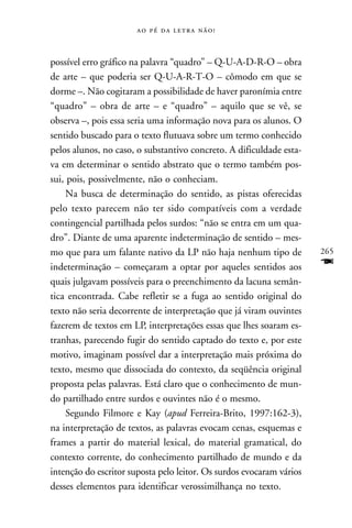     



possível erro gráfico na palavra “quadro” – Q-U-A-D-R-O – obra
de arte – que poderia ser Q-U-A-R-T-O – cômodo em que se
dorme –. Não cogitaram a possibilidade de haver paronímia entre
“quadro” – obra de arte – e “quadro” – aquilo que se vê, se
observa –, pois essa seria uma informação nova para os alunos. O
sentido buscado para o texto flutuava sobre um termo conhecido
pelos alunos, no caso, o substantivo concreto. A dificuldade esta-
va em determinar o sentido abstrato que o termo também pos-
sui, pois, possivelmente, não o conheciam.
     Na busca de determinação do sentido, as pistas oferecidas
pelo texto parecem não ter sido compatíveis com a verdade
contingencial partilhada pelos surdos: “não se entra em um qua-
dro”. Diante de uma aparente indeterminação de sentido – mes-
mo que para um falante nativo da LP não haja nenhum tipo de           265
indeterminação – começaram a optar por aqueles sentidos aos           F
quais julgavam possíveis para o preenchimento da lacuna semân-
tica encontrada. Cabe refletir se a fuga ao sentido original do
texto não seria decorrente de interpretação que já viram ouvintes
fazerem de textos em LP, interpretações essas que lhes soaram es-
tranhas, parecendo fugir do sentido captado do texto e, por este
motivo, imaginam possível dar a interpretação mais próxima do
texto, mesmo que dissociada do contexto, da seqüência original
proposta pelas palavras. Está claro que o conhecimento de mun-
do partilhado entre surdos e ouvintes não é o mesmo.
     Segundo Filmore e Kay (apud Ferreira-Brito, 1997:162-3),
na interpretação de textos, as palavras evocam cenas, esquemas e
frames a partir do material lexical, do material gramatical, do
contexto corrente, do conhecimento partilhado de mundo e da
intenção do escritor suposta pelo leitor. Os surdos evocaram vários
desses elementos para identificar verossimilhança no texto.
 