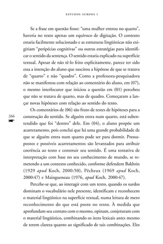   



           Se a frase em questão fosse: “uma mulher entrou no quarto”,
      haveria no texto apenas um equívoco de digitação. O contexto
      estaria facilmente solucionado e as estruturas lingüísticas não exi-
      giriam “peripécias cognitivas” ou outras estratégias para identifi-
      car o sentido da sentença. O sentido estaria explicado na superfície
      textual. Apesar de não tê-lo feito explicitamente, parece ter sido
      essa a intenção do aluno que suscitou a hipótese de que se tratava
      de “quarto” e não “quadro”. Como a professora-pesquisadora
      não se manifestou com relação ao comentário do aluno, em (07),
      o mesmo interlocutor que iniciou a questão em (01) percebeu
      que não se tratava de quarto, mas de quadro. Começaram a lan-
      çar novas hipóteses com relação ao sentido do texto.
           Os comentários de (06) são fruto de testes de hipóteses para a
266   construção do sentido. Se alguém entra num quarto, está suben-
f     tendido que foi “dentro” dele. Em (04), o aluno propõe um
      acarretamento, pois conclui que há uma grande probabilidade de
      que se alguém entra num quarto pode ser para dormir. Pressu-
      postos e possíveis acarretamentos são levantados para atribuir
      coerência ao texto e construir seu sentido. É uma tentativa de
      interpretação com base no seu conhecimento de mundo, se re-
      metendo a um contexto conhecido, conforme defendem Bakhtin
      (1929 apud Koch, 2000:50), Pêcheux (1969 apud Koch,
      2000:47) e Maingueneau (1976, apud Koch, 2000:47).
           Percebe-se que, ao interagir com um texto, quando os surdos
      dominam o vocabulário nele presente, identificam e reconhecem
      o material lingüístico na superfície textual, numa leitura de mero
      reconhecimento do que está posto no texto. À medida que
      aprofundam seu contato com o mesmo, opinam, conjeturam com
      o material lingüístico, combinando os itens lexicais antes mesmo
      de terem clareza quanto ao significado de tais combinações. Eles
 