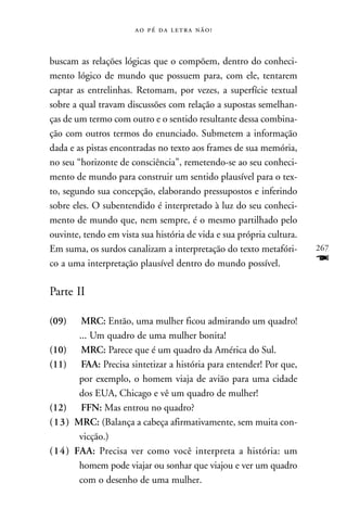     



buscam as relações lógicas que o compõem, dentro do conheci-
mento lógico de mundo que possuem para, com ele, tentarem
captar as entrelinhas. Retomam, por vezes, a superfície textual
sobre a qual travam discussões com relação a supostas semelhan-
ças de um termo com outro e o sentido resultante dessa combina-
ção com outros termos do enunciado. Submetem a informação
dada e as pistas encontradas no texto aos frames de sua memória,
no seu “horizonte de consciência”, remetendo-se ao seu conheci-
mento de mundo para construir um sentido plausível para o tex-
to, segundo sua concepção, elaborando pressupostos e inferindo
sobre eles. O subentendido é interpretado à luz do seu conheci-
mento de mundo que, nem sempre, é o mesmo partilhado pelo
ouvinte, tendo em vista sua história de vida e sua própria cultura.
Em suma, os surdos canalizam a interpretação do texto metafóri-       267
co a uma interpretação plausível dentro do mundo possível.            F
Parte II

(09)     MRC: Então, uma mulher ficou admirando um quadro!
        ... Um quadro de uma mulher bonita!
(10)     MRC: Parece que é um quadro da América do Sul.
(11)     FAA: Precisa sintetizar a história para entender! Por que,
        por exemplo, o homem viaja de avião para uma cidade
        dos EUA, Chicago e vê um quadro de mulher!
(12)     FFN: Mas entrou no quadro?
(13)   MRC: (Balança a cabeça afirmativamente, sem muita con-
        vicção.)
(14)   FAA: Precisa ver como você interpreta a história: um
        homem pode viajar ou sonhar que viajou e ver um quadro
        com o desenho de uma mulher.
 